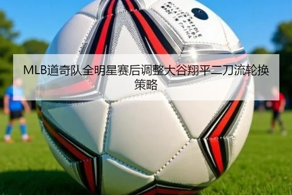 MLB道奇队全明星赛后调整大谷翔平二刀流轮换策略