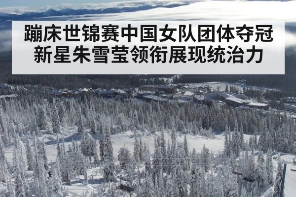 蹦床世锦赛中国女队团体夺冠 新星朱雪莹领衔展现统治力